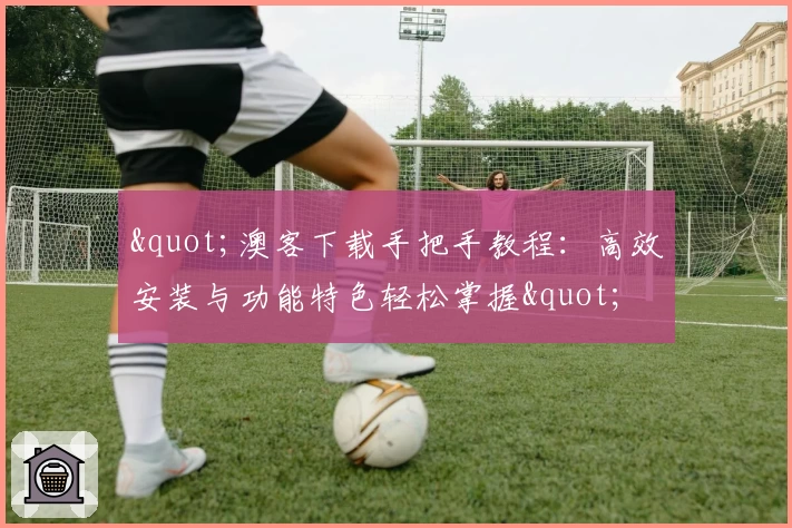 "澳客下载手把手教程:高效安装与功能特色轻松掌握"