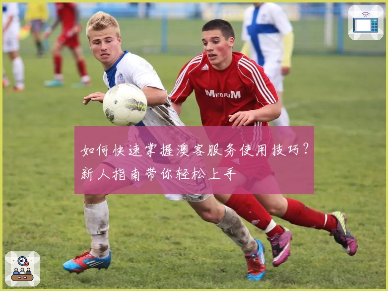 如何快速掌握澳客服务使用技巧？新人指南带你轻松上手