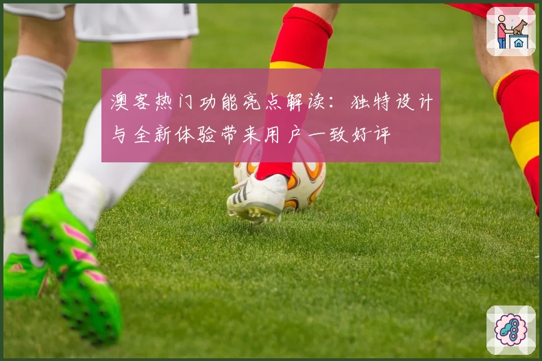 澳客热门功能亮点解读：独特设计与全新体验带来用户一致好评