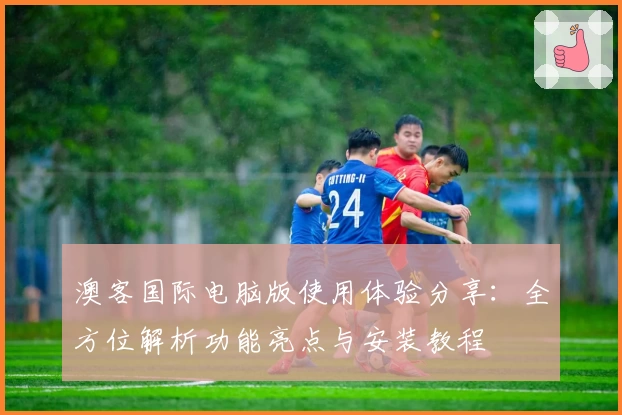 澳客国际电脑版使用体验分享：全方位解析功能亮点与安装教程