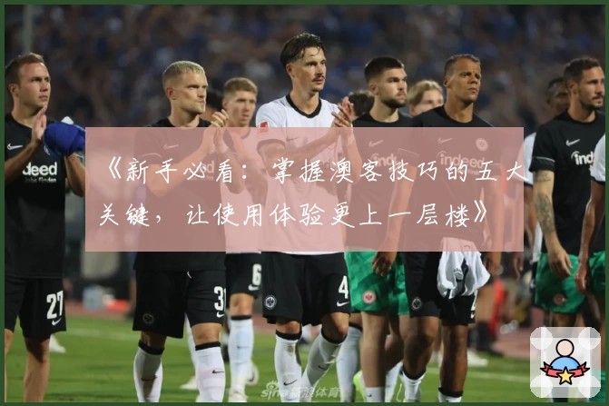 《新手必看:掌握澳客技巧的五大关键,让使用体验更上一层楼》