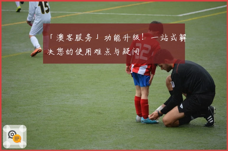 「澳客服务」功能升级!一站式解决您的使用难点与疑问