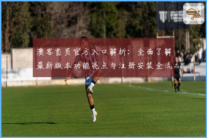 澳客首页官方入口解析：全面了解最新版本功能亮点与注册安装全流程