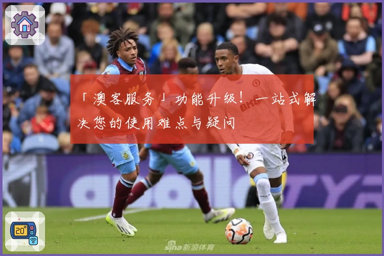 「澳客服务」功能升级!一站式解决您的使用难点与疑问