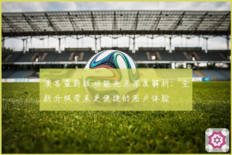 澳客最新版功能亮点深度解析:全新升级带来更便捷的用户体验