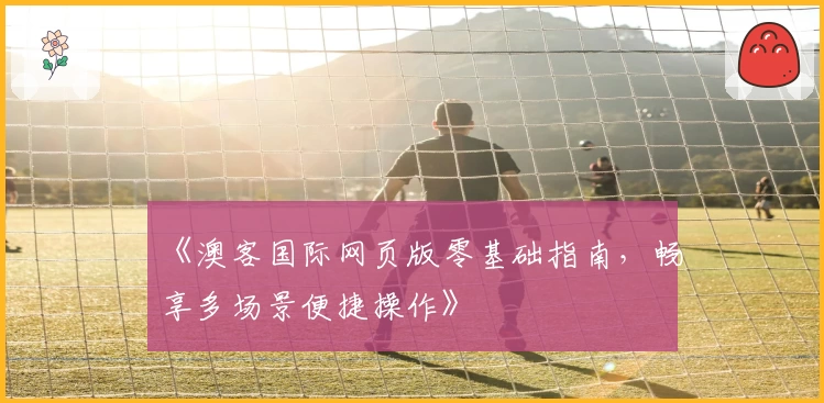 《澳客国际网页版零基础指南，畅享多场景便捷操作》