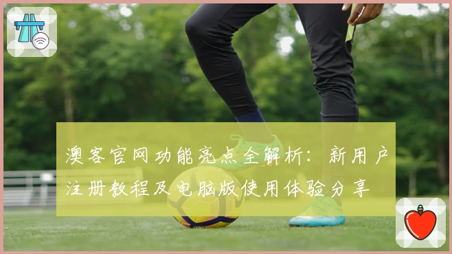 澳客官网功能亮点全解析：新用户注册教程及电脑版使用体验分享