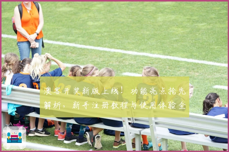 澳客开奖新版上线！功能亮点抢先解析，新手注册教程与使用体验全攻略