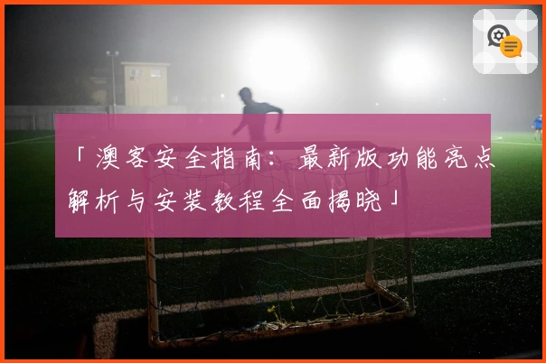 「澳客安全指南：最新版功能亮点解析与安装教程全面揭晓」