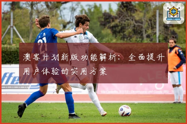 澳客计划新版功能解析：全面提升用户体验的实用方案