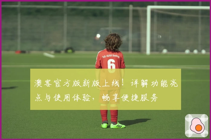 澳客官方版新版上线！详解功能亮点与使用体验，畅享便捷服务