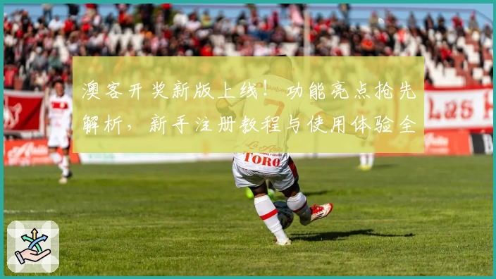 澳客开奖新版上线！功能亮点抢先解析，新手注册教程与使用体验全攻略