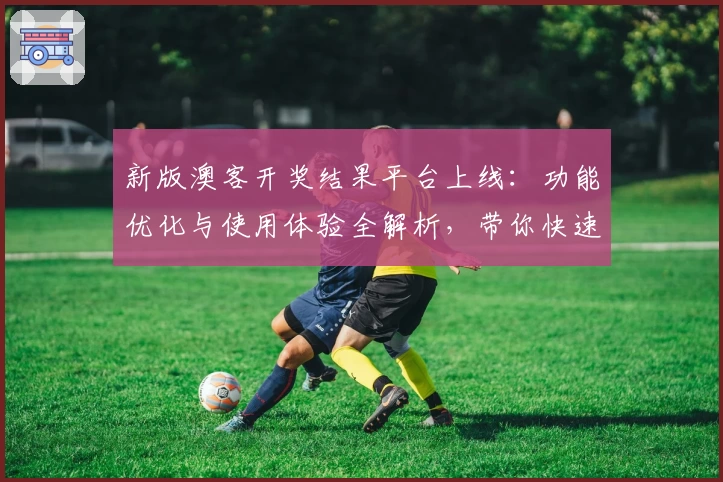 新版澳客开奖结果平台上线:功能优化与使用体验全解析,带你快速掌握查询新方式
