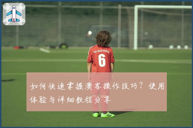 如何快速掌握澳客操作技巧？使用体验与详细教程分享