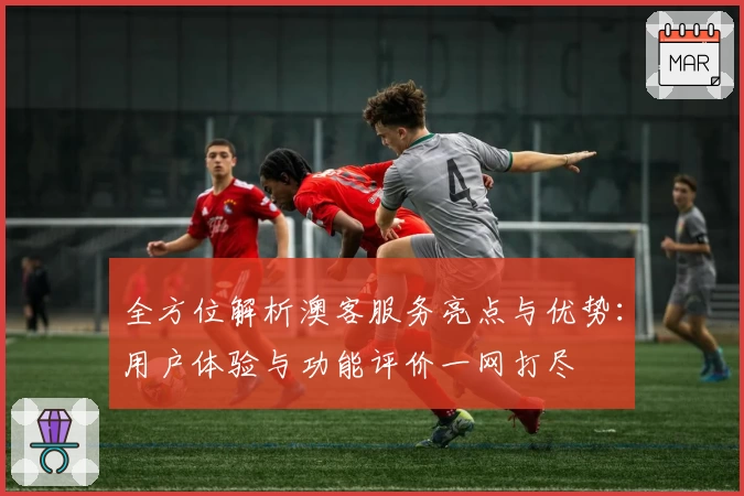 全方位解析澳客服务亮点与优势:用户体验与功能评价一网打尽