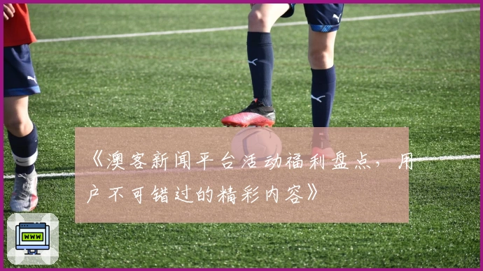 《澳客新闻平台活动福利盘点,用户不可错过的精彩内容》