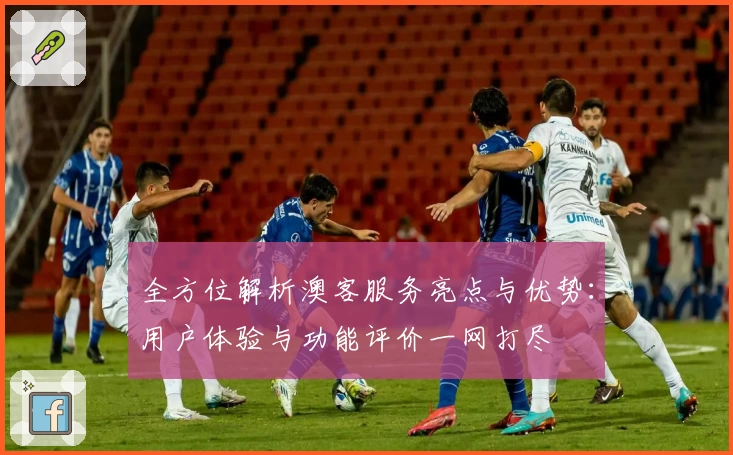 全方位解析澳客服务亮点与优势:用户体验与功能评价一网打尽