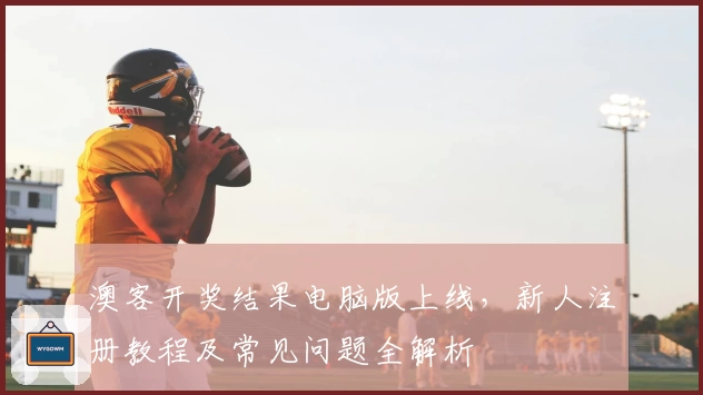 澳客开奖结果电脑版上线，新人注册教程及常见问题全解析