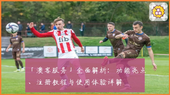 「澳客服务」全面解析:功能亮点、注册教程与使用体验详解