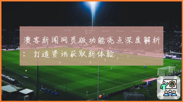 澳客新闻网页版功能亮点深度解析：打造资讯获取新体验
