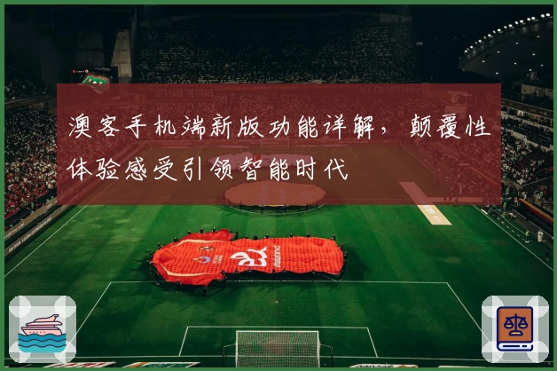 澳客手机端新版功能详解，颠覆性体验感受引领智能时代