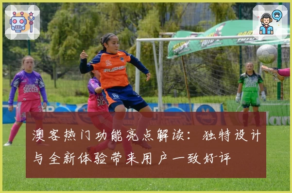 澳客热门功能亮点解读：独特设计与全新体验带来用户一致好评