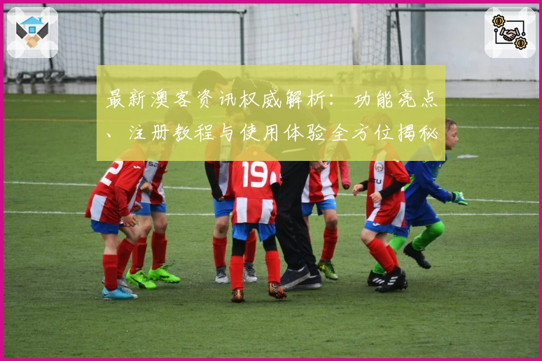 最新澳客资讯权威解析：功能亮点、注册教程与使用体验全方位揭秘