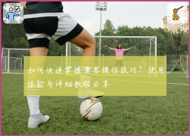 如何快速掌握澳客操作技巧？使用体验与详细教程分享