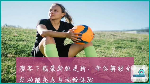 澳客下载最新版更新，带你解锁全新功能亮点与流畅体验