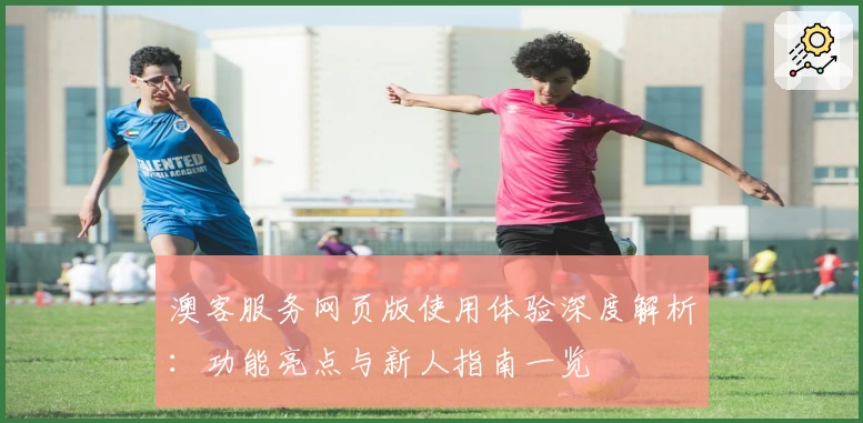 澳客服务网页版使用体验深度解析：功能亮点与新人指南一览