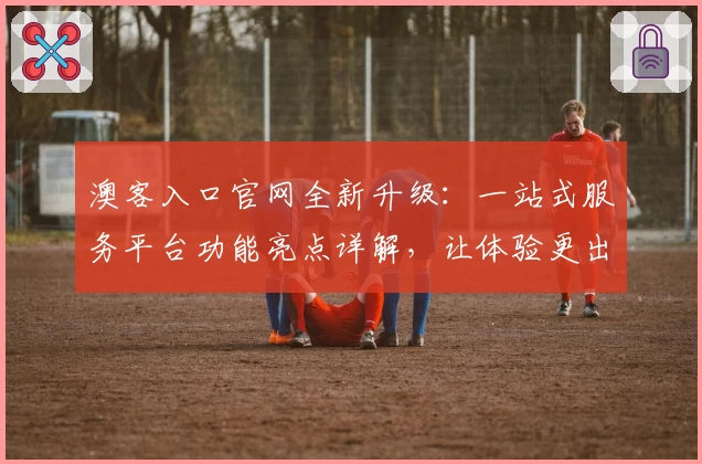 澳客入口官网全新升级:一站式服务平台功能亮点详解,让体验更出色
