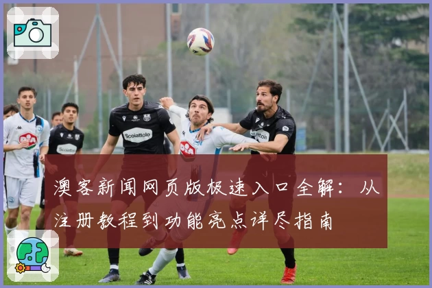 澳客新闻网页版极速入口全解：从注册教程到功能亮点详尽指南