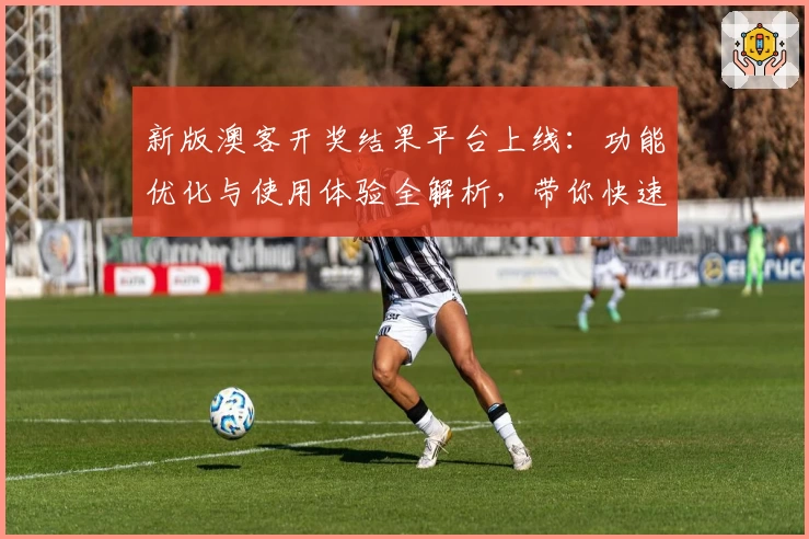 新版澳客开奖结果平台上线:功能优化与使用体验全解析,带你快速掌握查询新方式